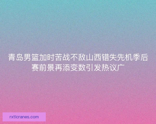 青岛男篮加时苦战不敌山西错失先机季后赛前景再添变数引发热议广