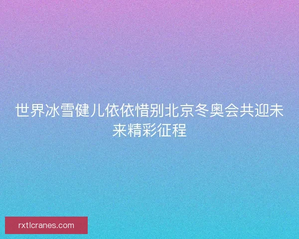 世界冰雪健儿依依惜别北京冬奥会共迎未来精彩征程